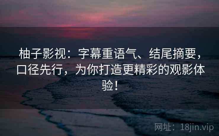 柚子影视：字幕重语气、结尾摘要，口径先行，为你打造更精彩的观影体验！