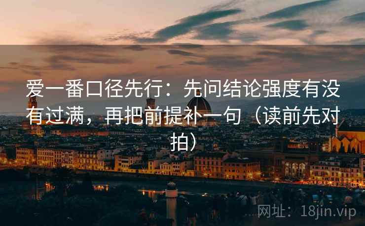 爱一番口径先行：先问结论强度有没有过满，再把前提补一句（读前先对拍）