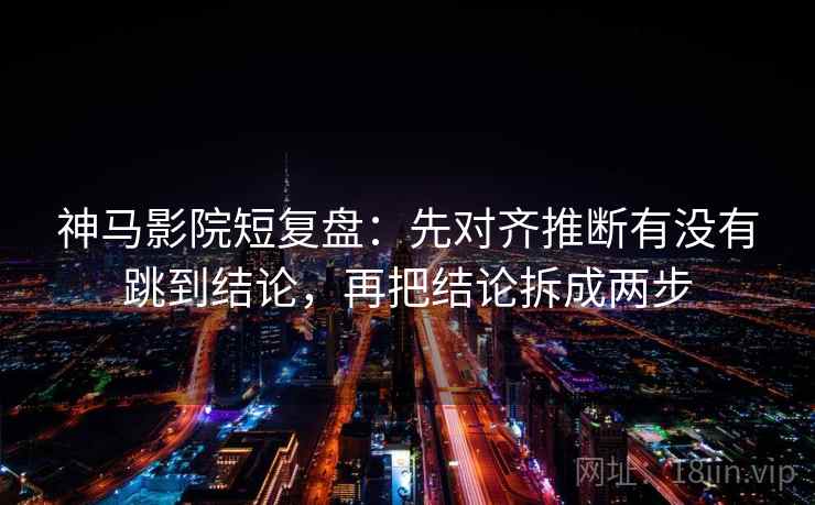 神马影院短复盘：先对齐推断有没有跳到结论，再把结论拆成两步