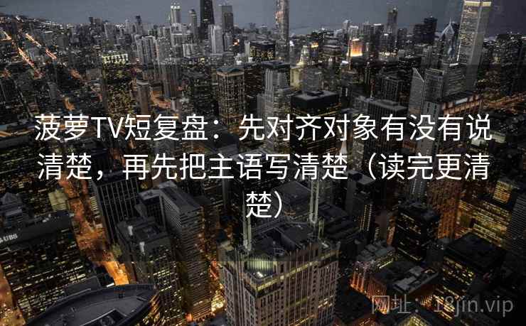 菠萝TV短复盘：先对齐对象有没有说清楚，再先把主语写清楚（读完更清楚）