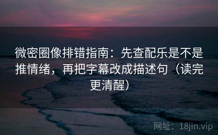 微密圈像排错指南：先查配乐是不是推情绪，再把字幕改成描述句（读完更清醒）
