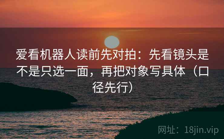 爱看机器人读前先对拍:先看镜头是不是只选一面,再把对象写具体(口径先行) 爱看机器人读前先对拍:先看镜头是不是只选一面,再把对象写具体(口径先行)