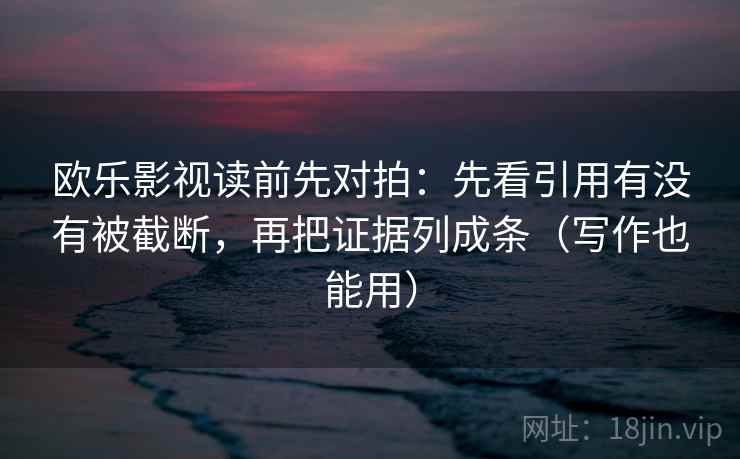 欧乐影视读前先对拍：先看引用有没有被截断，再把证据列成条（写作也能用）