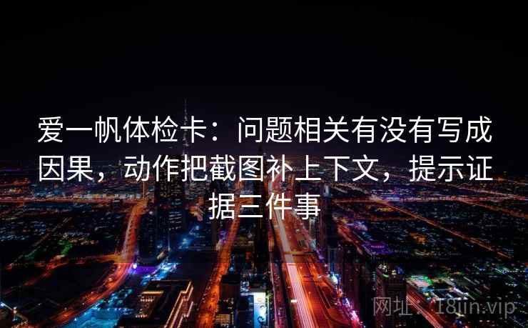 爱一帆体检卡：问题相关有没有写成因果，动作把截图补上下文，提示证据三件事
