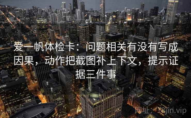 爱一帆体检卡：问题相关有没有写成因果，动作把截图补上下文，提示证据三件事