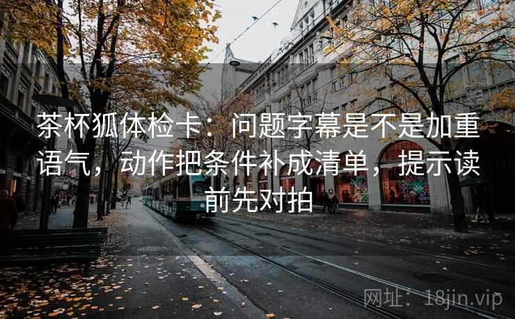 茶杯狐体检卡:问题字幕是不是加重语气,动作把条件补成清单,提示读前先对拍 茶杯狐体检卡:问题字幕是不是加重语气,动作把条件补成清单,提示读前先对拍