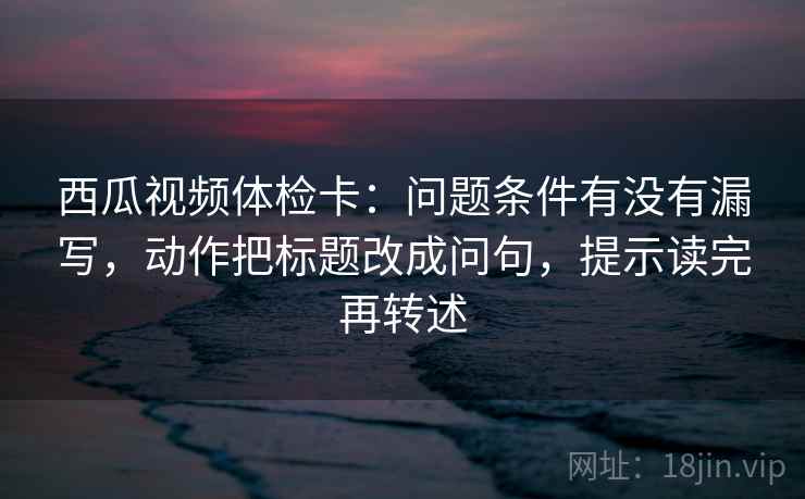 西瓜视频体检卡:问题条件有没有漏写,动作把标题改成问句,提示读完再转述 西瓜视频体检卡:问题条件有没有漏写,动作把标题改成问句,提示读完再转述