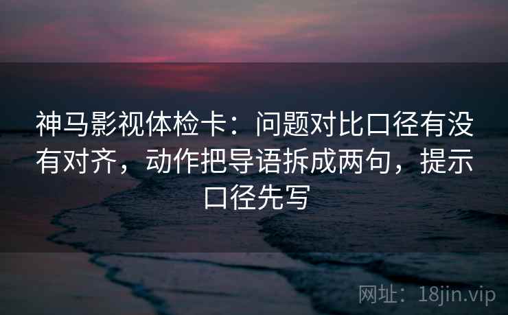 神马影视体检卡：问题对比口径有没有对齐，动作把导语拆成两句，提示口径先写