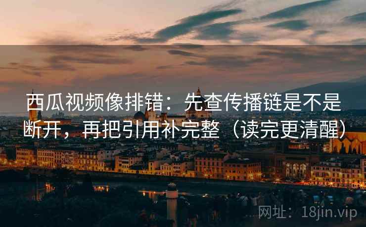西瓜视频像排错：先查传播链是不是断开，再把引用补完整（读完更清醒）