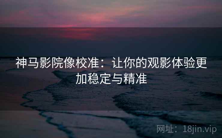 神马影院像校准：让你的观影体验更加稳定与精准