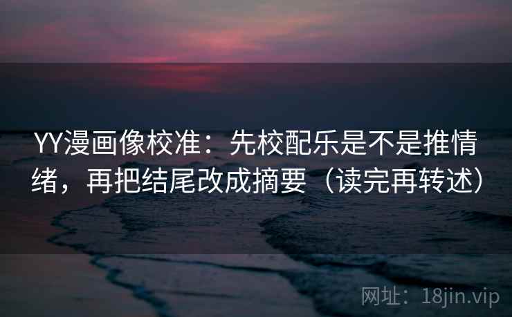 YY漫画像校准：先校配乐是不是推情绪，再把结尾改成摘要（读完再转述）