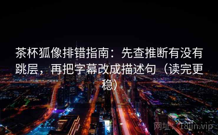 茶杯狐像排错指南：先查推断有没有跳层，再把字幕改成描述句（读完更稳）