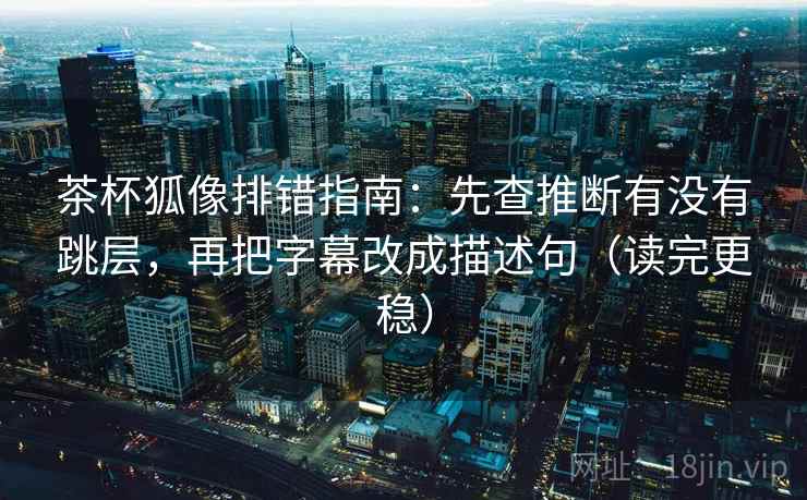 茶杯狐像排错指南：先查推断有没有跳层，再把字幕改成描述句（读完更稳）