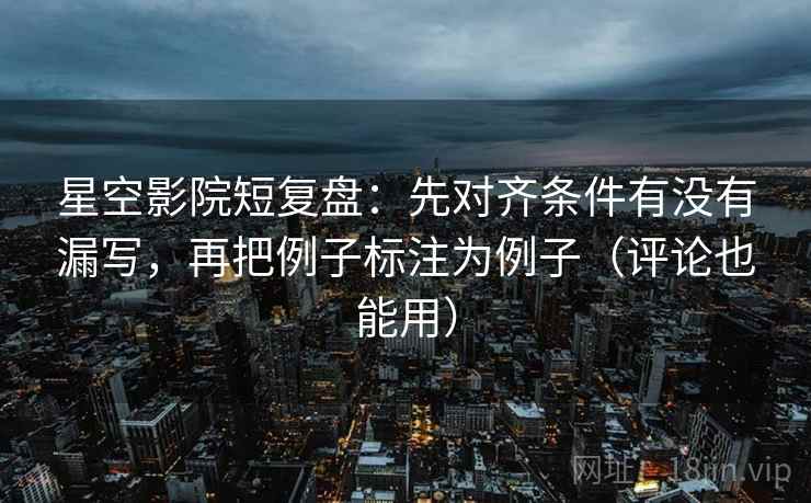 星空影院短复盘：先对齐条件有没有漏写，再把例子标注为例子（评论也能用）
