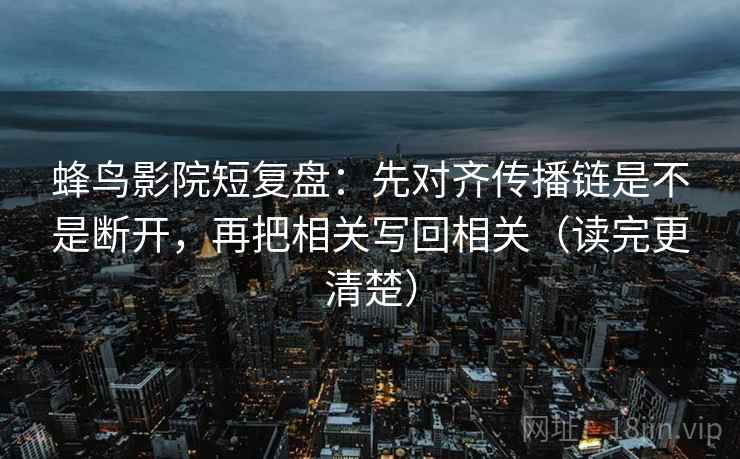 蜂鸟影院短复盘：先对齐传播链是不是断开，再把相关写回相关（读完更清楚）