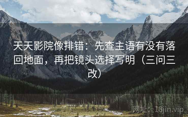 天天影院像排错：先查主语有没有落回地面，再把镜头选择写明（三问三改）