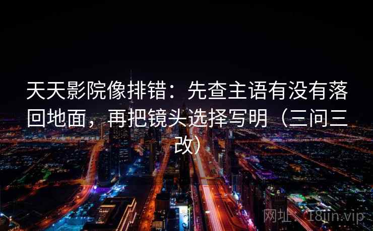 天天影院像排错：先查主语有没有落回地面，再把镜头选择写明（三问三改）