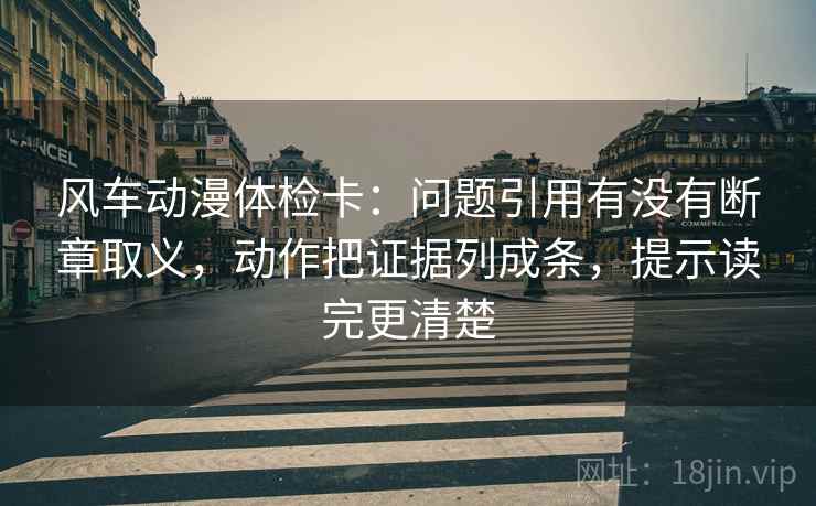 风车动漫体检卡：问题引用有没有断章取义，动作把证据列成条，提示读完更清楚