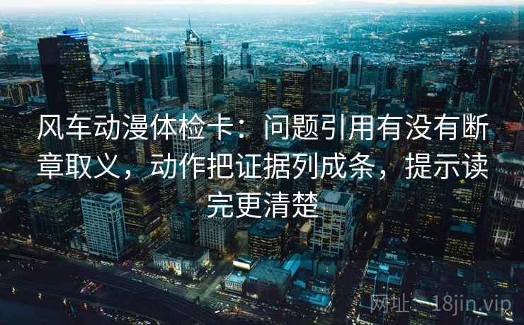 风车动漫体检卡：问题引用有没有断章取义，动作把证据列成条，提示读完更清楚