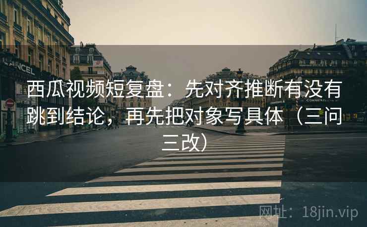 西瓜视频短复盘：先对齐推断有没有跳到结论，再先把对象写具体（三问三改）
