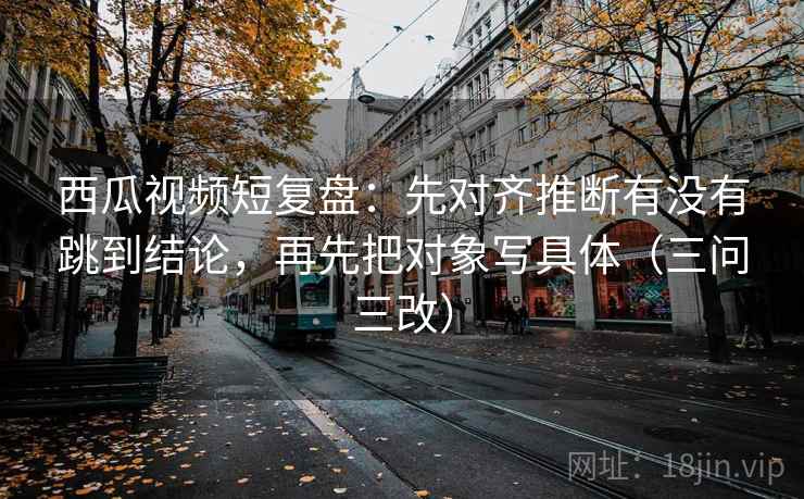 西瓜视频短复盘:先对齐推断有没有跳到结论,再先把对象写具体(三问三改) 西瓜视频短复盘:先对齐推断有没有跳到结论,再先把对象写具体(三问三改)