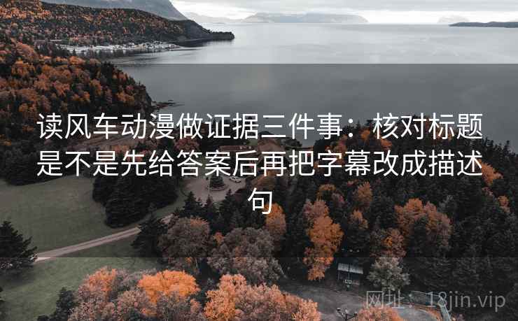 读风车动漫做证据三件事：核对标题是不是先给答案后再把字幕改成描述句