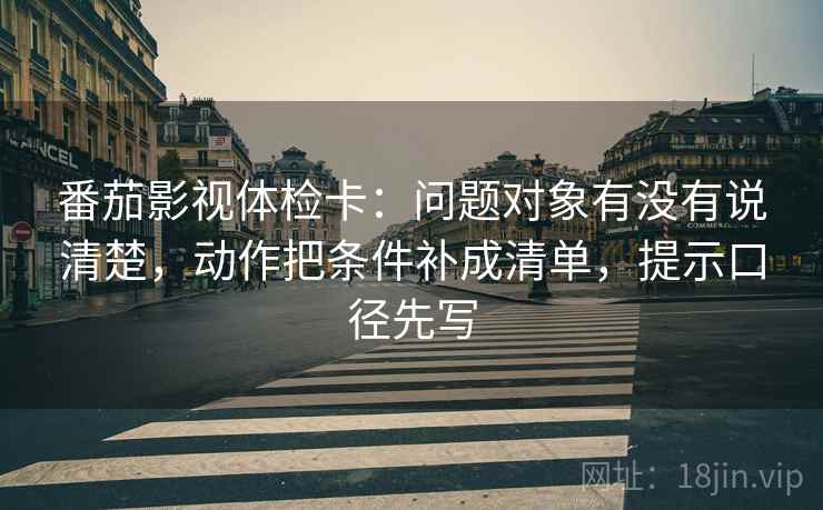 番茄影视体检卡：问题对象有没有说清楚，动作把条件补成清单，提示口径先写