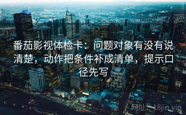 番茄影视体检卡:问题对象有没有说清楚,动作把条件补成清单,提示口径先写 番茄影视体检卡:问题对象有没有说清楚,动作把条件补成清单,提示口径先写