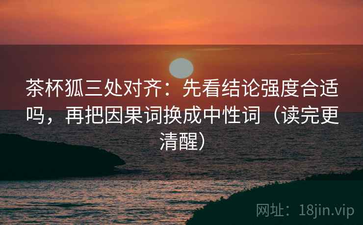 茶杯狐三处对齐：先看结论强度合适吗，再把因果词换成中性词（读完更清醒）