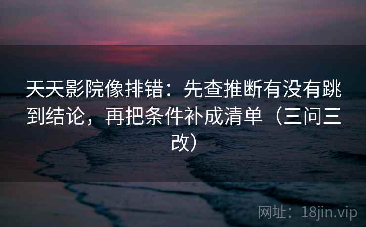 天天影院像排错：先查推断有没有跳到结论，再把条件补成清单（三问三改）
