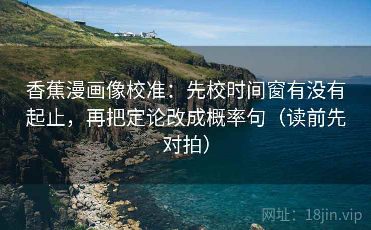 香蕉漫画像校准：先校时间窗有没有起止，再把定论改成概率句（读前先对拍）