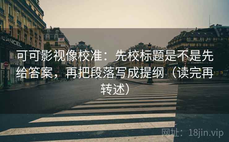 可可影视像校准:先校标题是不是先给答案,再把段落写成提纲(读完再转述) 可可影视像校准:先校标题是不是先给答案,再把段落写成提纲(读完再转述)