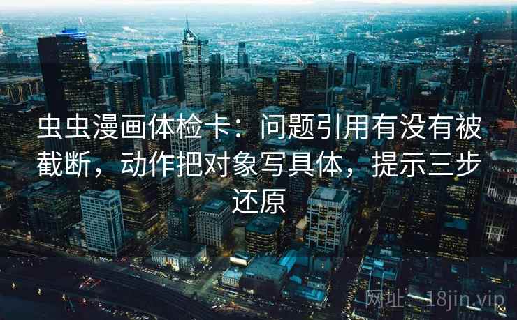 虫虫漫画体检卡：问题引用有没有被截断，动作把对象写具体，提示三步还原