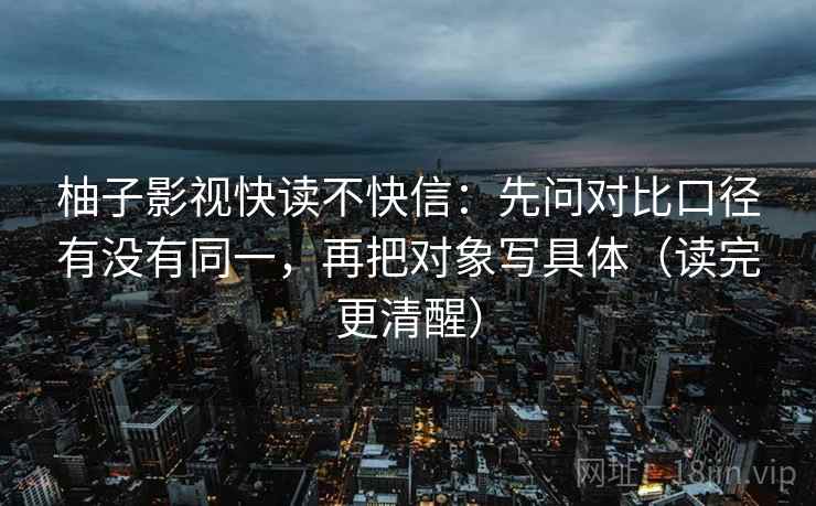 柚子影视快读不快信：先问对比口径有没有同一，再把对象写具体（读完更清醒）