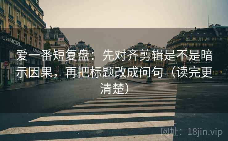 爱一番短复盘：先对齐剪辑是不是暗示因果，再把标题改成问句（读完更清楚）