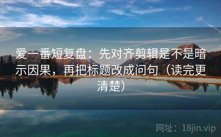 爱一番短复盘：先对齐剪辑是不是暗示因果，再把标题改成问句（读完更清楚）