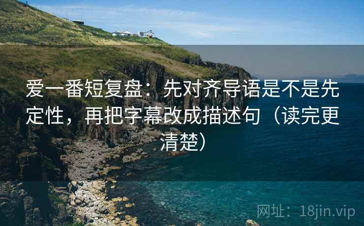 爱一番短复盘：先对齐导语是不是先定性，再把字幕改成描述句（读完更清楚）