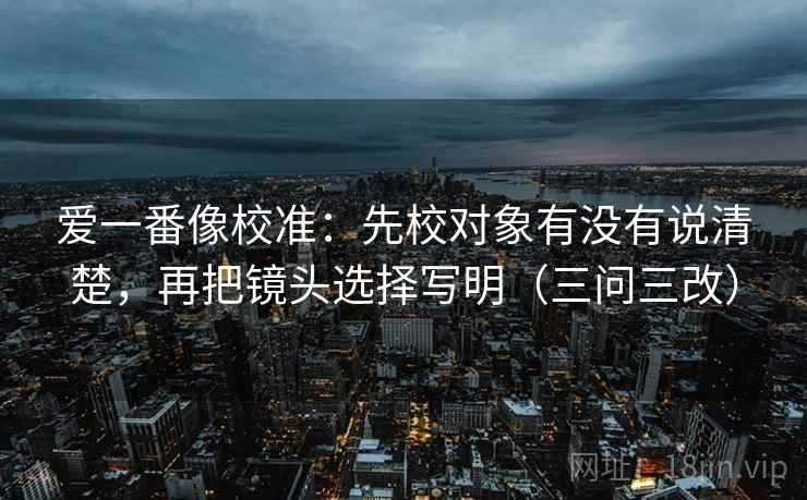 爱一番像校准：先校对象有没有说清楚，再把镜头选择写明（三问三改）