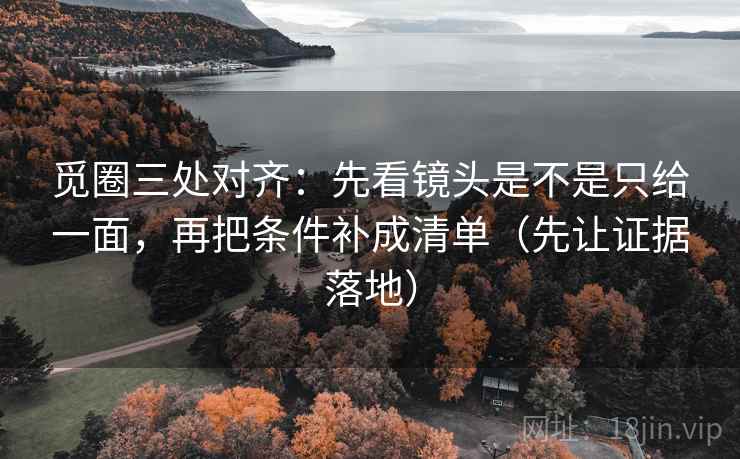觅圈三处对齐：先看镜头是不是只给一面，再把条件补成清单（先让证据落地）