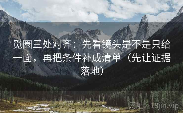 觅圈三处对齐：先看镜头是不是只给一面，再把条件补成清单（先让证据落地）