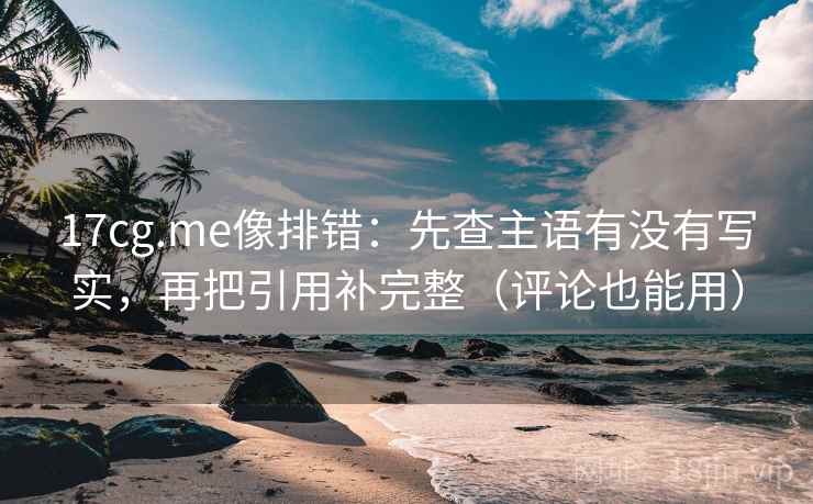 17cg.me像排错：先查主语有没有写实，再把引用补完整（评论也能用）