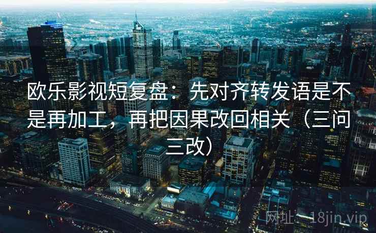 欧乐影视短复盘：先对齐转发语是不是再加工，再把因果改回相关（三问三改）