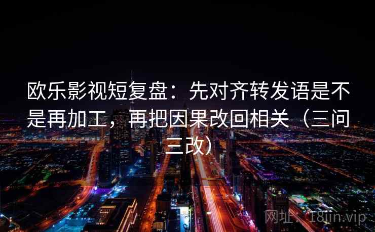 欧乐影视短复盘：先对齐转发语是不是再加工，再把因果改回相关（三问三改）