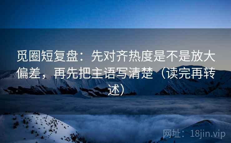 觅圈短复盘：先对齐热度是不是放大偏差，再先把主语写清楚（读完再转述）