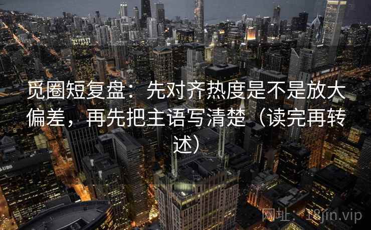 觅圈短复盘：先对齐热度是不是放大偏差，再先把主语写清楚（读完再转述）