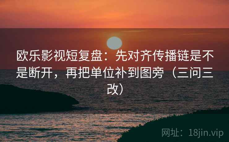 欧乐影视短复盘：先对齐传播链是不是断开，再把单位补到图旁（三问三改）