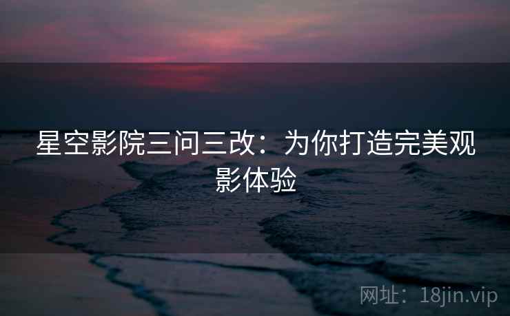星空影院三问三改：为你打造完美观影体验