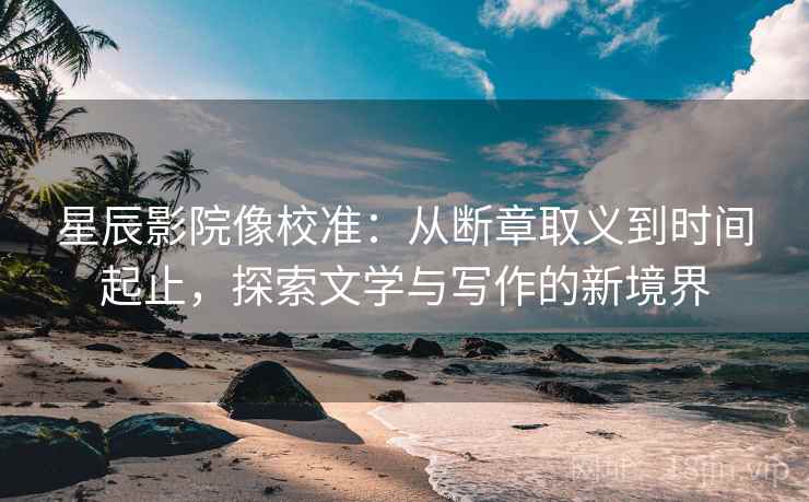 星辰影院像校准：从断章取义到时间起止，探索文学与写作的新境界