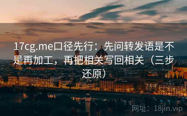 17cg.me口径先行：先问转发语是不是再加工，再把相关写回相关（三步还原）