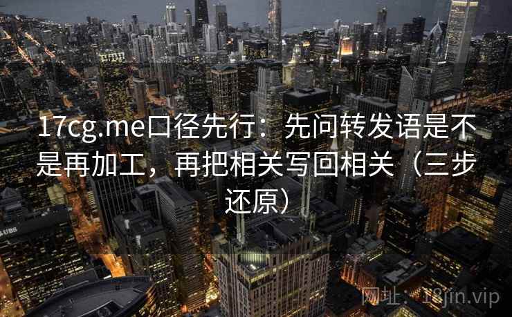 17cg.me口径先行：先问转发语是不是再加工，再把相关写回相关（三步还原）